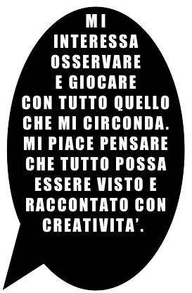 MI INTERESSA OSSERVARE &#10;E GIOCARE &#10;CON TUTTO QUELLO &#10;CHE MI CIRCONDA. &#10;MI PIACE PENSARE CHE TUTTO POSSA ESSERE VISTO E RACCONTATO CON CREATIVITA’.