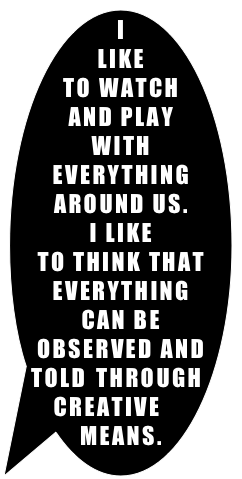 I LIKE &#10;TO WATCH AND PLAY WITH EVERYTHING AROUND US.&#10;I LIKE &#10;TO THINK THAT EVERYTHING&#10;CAN BE OBSERVED AND TOLD THROUGH CREATIVE MEANS.